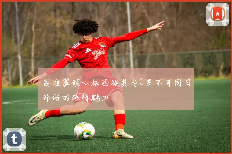 高准翼倾心梅西称其与C罗不可同日而语的独特魅力