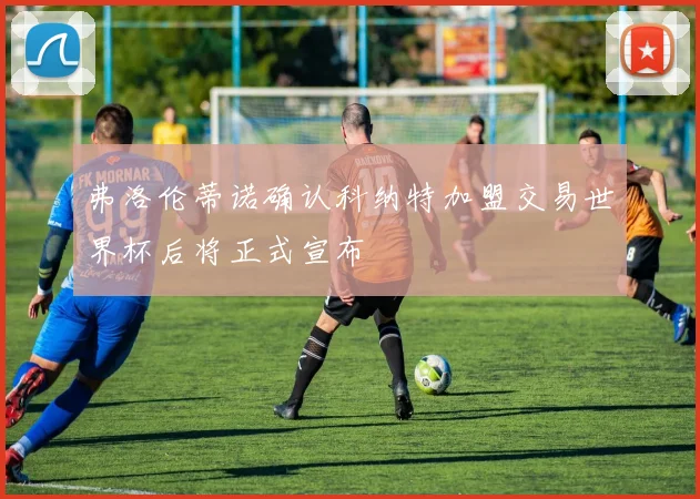 弗洛伦蒂诺确认科纳特加盟交易世界杯后将正式宣布