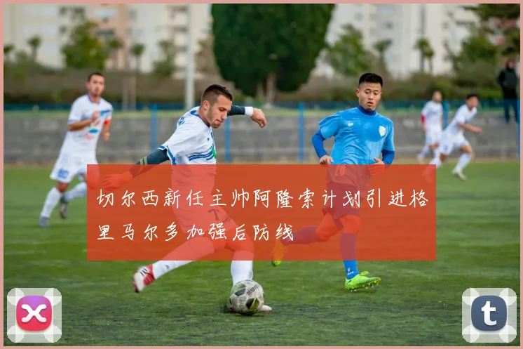 切尔西新任主帅阿隆索计划引进格里马尔多加强后防线
