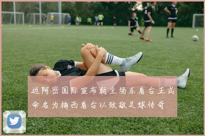 迈阿密国际宣布新主场东看台正式命名为梅西看台以致敬足球传奇