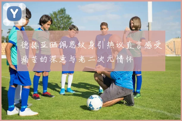 德赫亚晒佩恩纹身引热议直言感受痛苦的深意与老二次元情怀