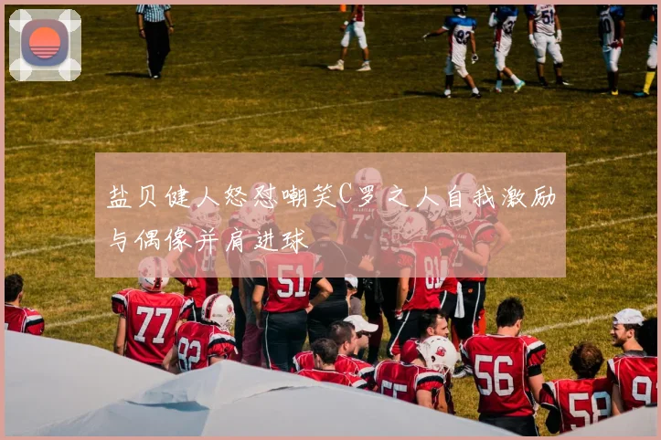 盐贝健人怒怼嘲笑C罗之人自我激励与偶像并肩进球