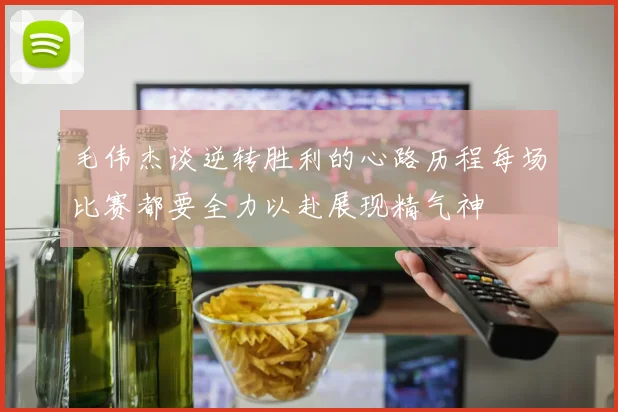 毛伟杰谈逆转胜利的心路历程每场比赛都要全力以赴展现精气神
