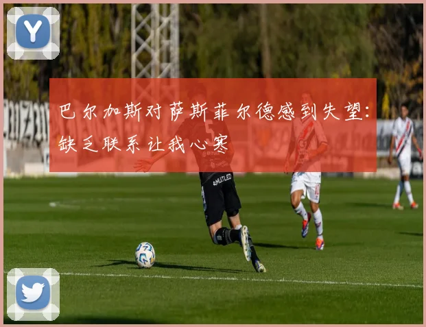 巴尔加斯对萨斯菲尔德感到失望：缺乏联系让我心寒