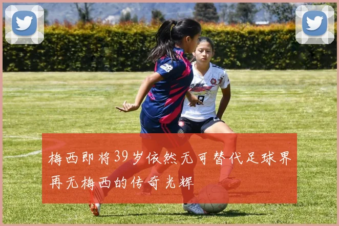 梅西即将39岁依然无可替代足球界再无梅西的传奇光辉