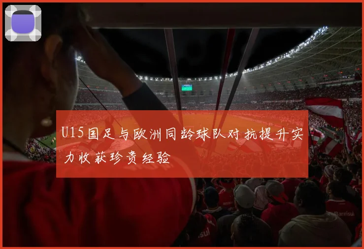 U15国足与欧洲同龄球队对抗提升实力收获珍贵经验