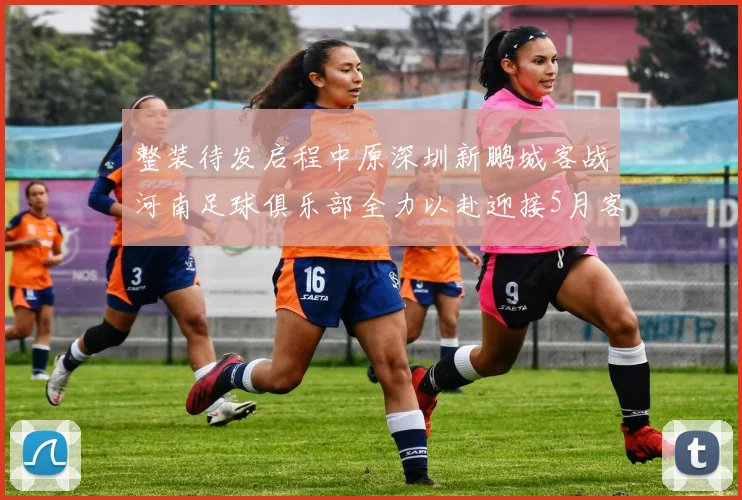 整装待发启程中原深圳新鹏城客战河南足球俱乐部全力以赴迎接5月客场挑战