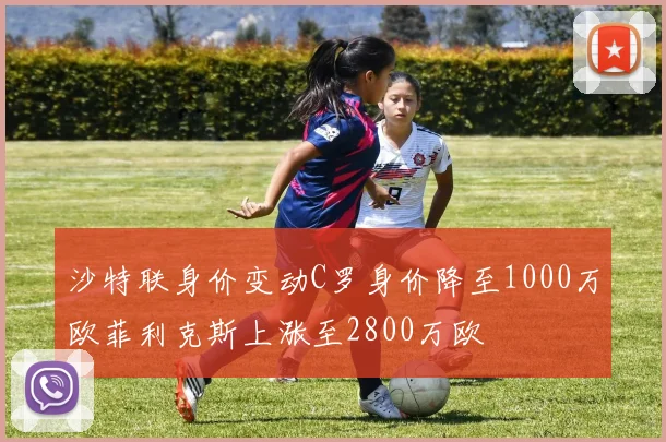 沙特联身价变动C罗身价降至1000万欧菲利克斯上涨至2800万欧