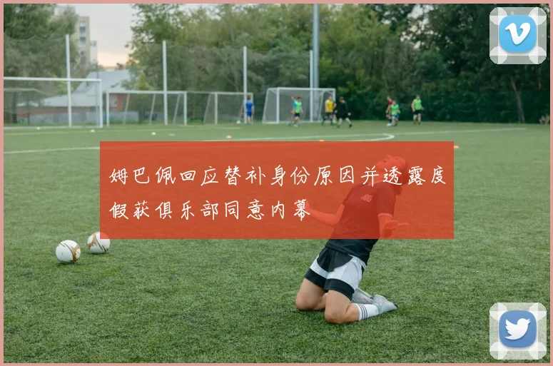 姆巴佩回应替补身份原因并透露度假获俱乐部同意内幕