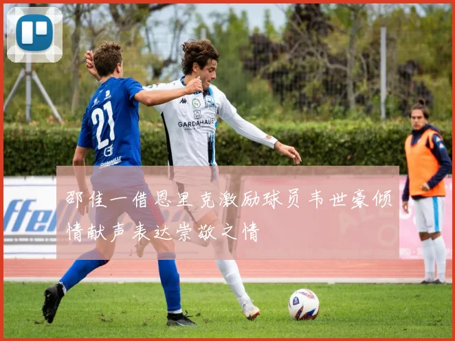 邵佳一借恩里克激励球员韦世豪倾情献声表达崇敬之情