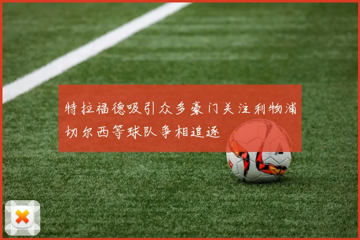 特拉福德吸引众多豪门关注利物浦切尔西等球队争相追逐