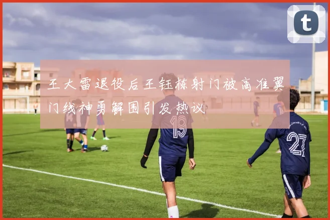 王大雷退役后王钰栋射门被高准翼门线神勇解围引发热议