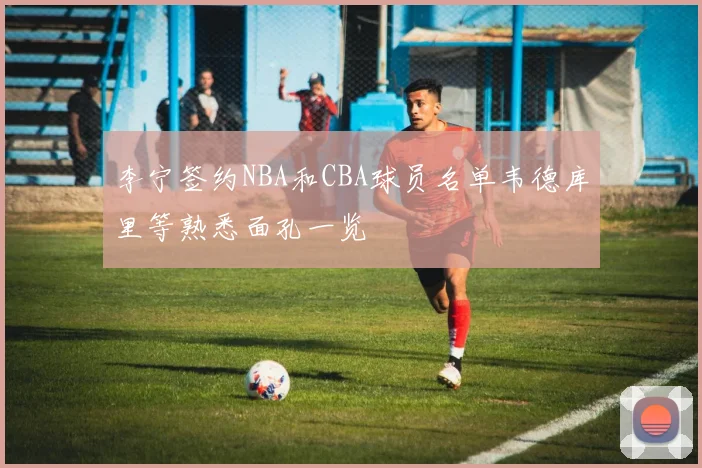 李宁签约NBA和CBA球员名单韦德库里等熟悉面孔一览