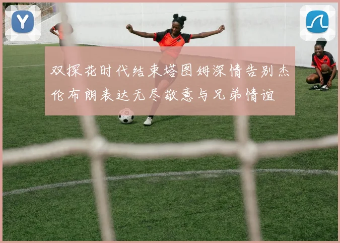 双探花时代结束塔图姆深情告别杰伦布朗表达无尽敬意与兄弟情谊