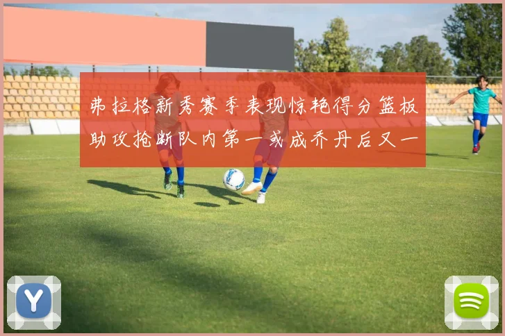 弗拉格新秀赛季表现惊艳得分篮板助攻抢断队内第一或成乔丹后又一传奇