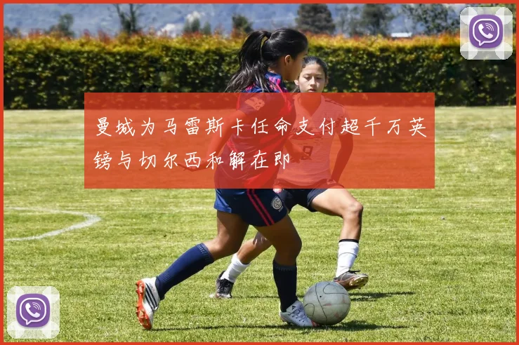 曼城为马雷斯卡任命支付超千万英镑与切尔西和解在即
