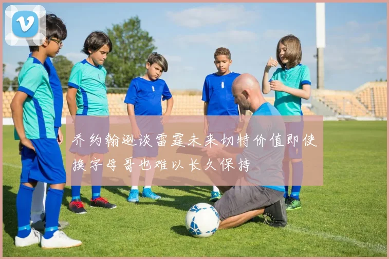 乔约翰逊谈雷霆未来切特价值即使换字母哥也难以长久保持