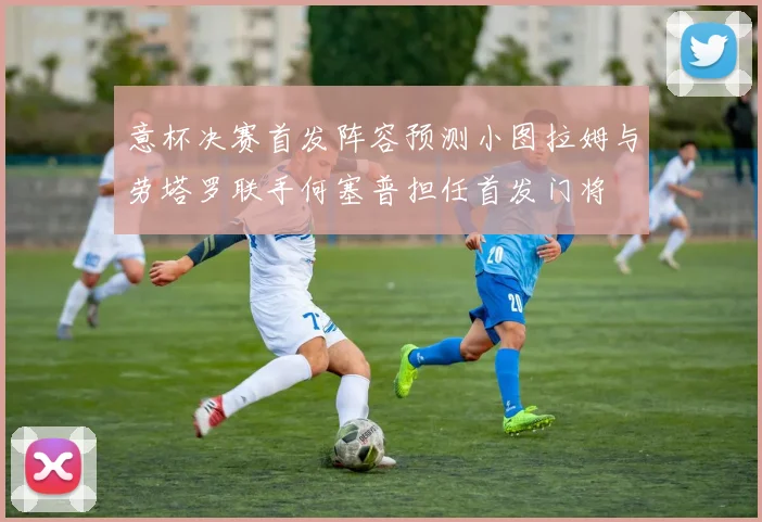 意杯决赛首发阵容预测小图拉姆与劳塔罗联手何塞普担任首发门将