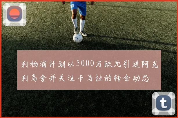 利物浦计划以5000万欧元引进阿克利乌舍并关注卡马拉的转会动态