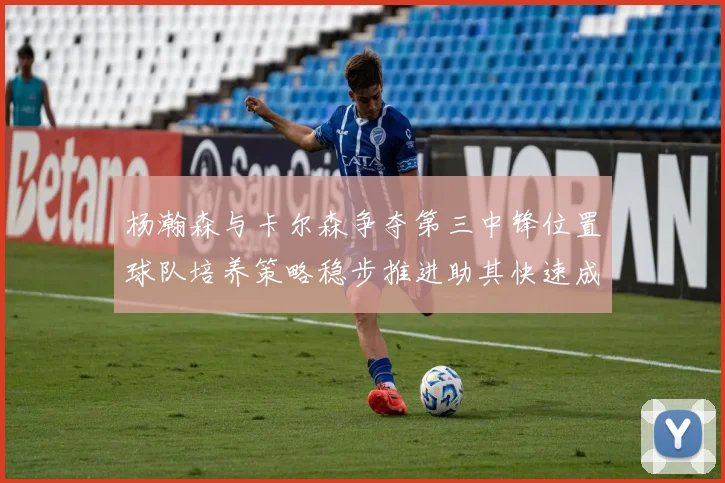 杨瀚森与卡尔森争夺第三中锋位置球队培养策略稳步推进助其快速成长