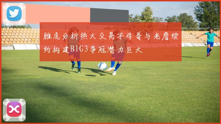 雅虎分析热火交易字母哥与老詹续约构建BIG3争冠潜力巨大