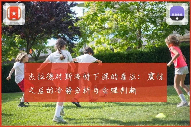 杰拉德对斯洛特下课的看法：震惊之后的冷静分析与合理判断