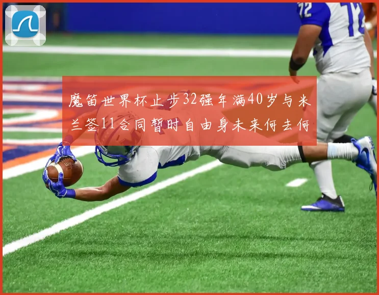 魔笛世界杯止步32强年满40岁与米兰签11合同暂时自由身未来何去何从